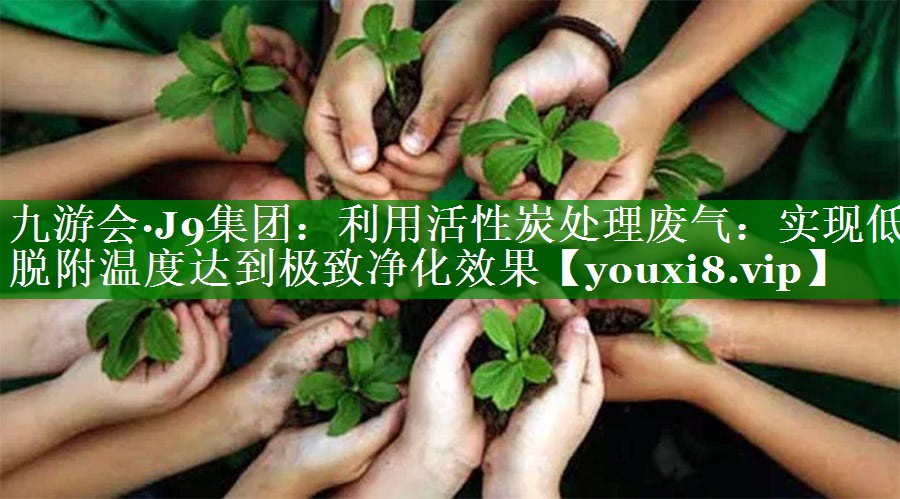 利用活性炭处理废气：实现低脱附温度达到极致净化效果