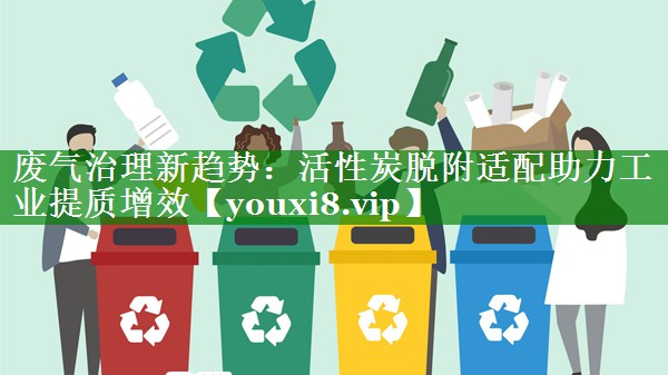 废气治理新趋势：活性炭脱附适配助力工业提质增效